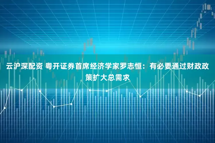 云沪深配资 粤开证券首席经济学家罗志恒：有必要通过财政政策扩大总需求
