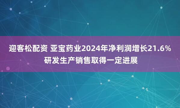 迎客松配资 亚宝药业2024年净利润增长21.6% 研发生产销售取得一定进展