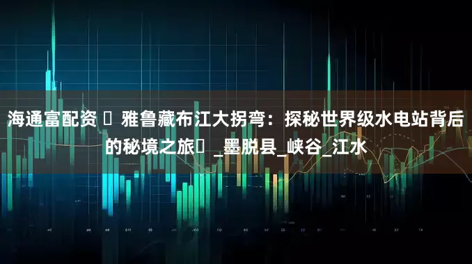 海通富配资 ‌雅鲁藏布江大拐弯：探秘世界级水电站背后的秘境之旅‌_墨脱县_峡谷_江水