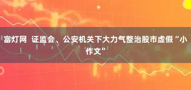 富灯网  证监会、公安机关下大力气整治股市虚假“小作文”