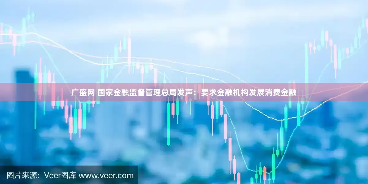 广盛网 国家金融监督管理总局发声：要求金融机构发展消费金融