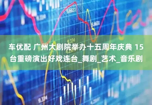 车优配 广州大剧院举办十五周年庆典 15台重磅演出好戏连台_舞剧_艺术_音乐剧