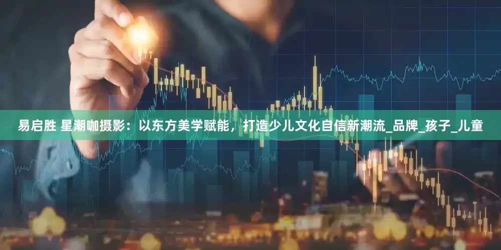 易启胜 星潮咖摄影：以东方美学赋能，打造少儿文化自信新潮流_品牌_孩子_儿童