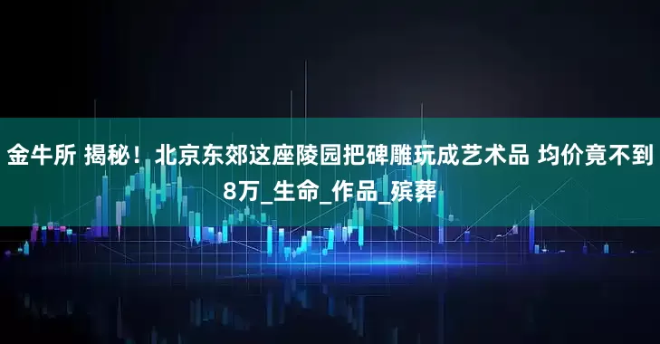 金牛所 揭秘！北京东郊这座陵园把碑雕玩成艺术品 均价竟不到8万_生命_作品_殡葬