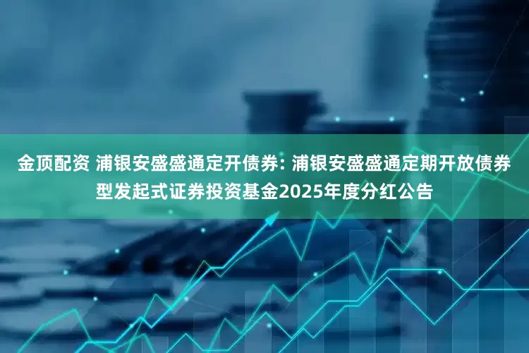 金顶配资 浦银安盛盛通定开债券: 浦银安盛盛通定期开放债券型发起式证券投资基金2025年度分红公告