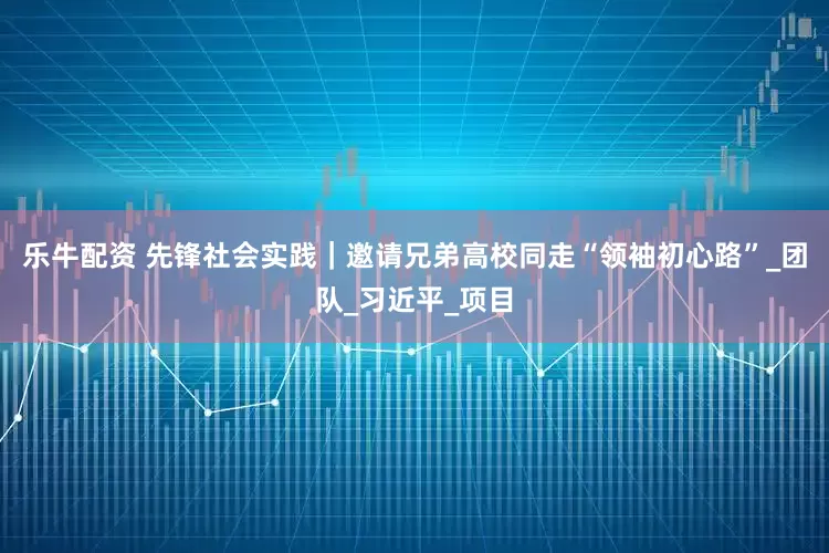 乐牛配资 先锋社会实践｜邀请兄弟高校同走“领袖初心路”_团队_习近平_项目