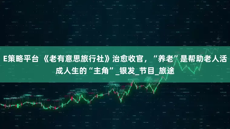 E策略平台 《老有意思旅行社》治愈收官，“养老”是帮助老人活成人生的“主角”_银发_节目_旅途