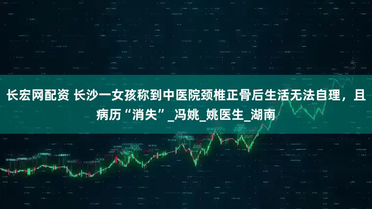 长宏网配资 长沙一女孩称到中医院颈椎正骨后生活无法自理，且病历“消失”_冯姚_姚医生_湖南