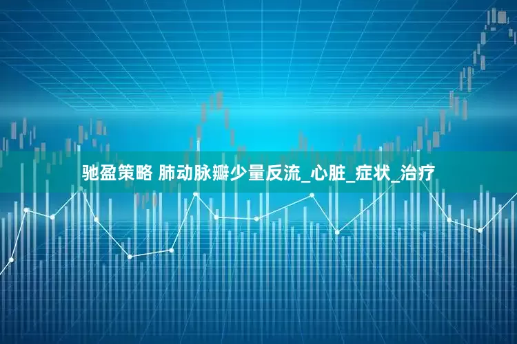 驰盈策略 肺动脉瓣少量反流_心脏_症状_治疗