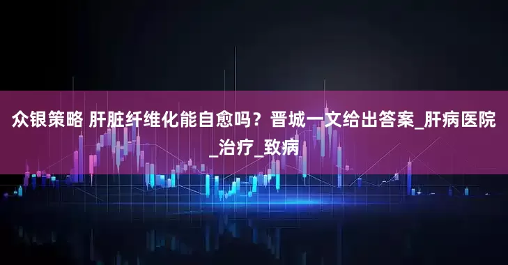 众银策略 肝脏纤维化能自愈吗？晋城一文给出答案_肝病医院_治疗_致病