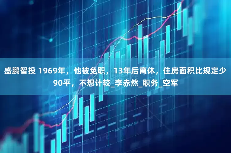 盛鹏智投 1969年，他被免职，13年后离休，住房面积比规定少90平，不想计较_李赤然_职务_空军
