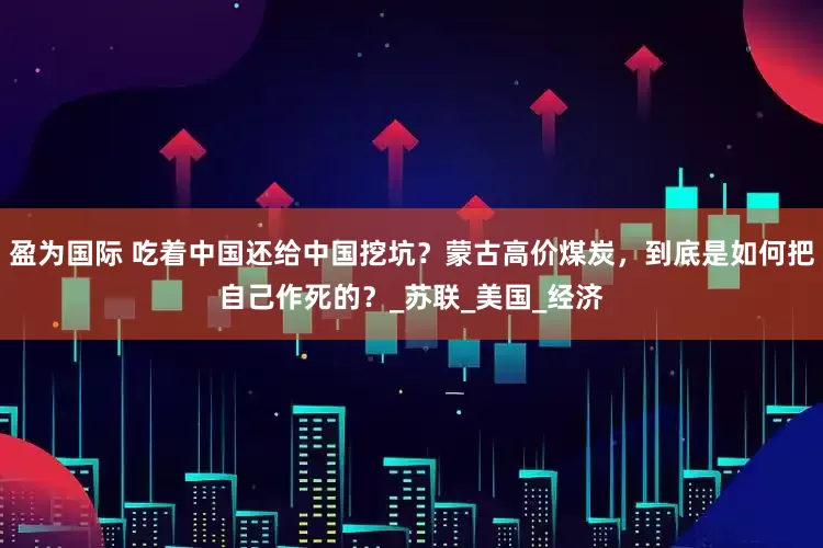 盈为国际 吃着中国还给中国挖坑？蒙古高价煤炭，到底是如何把自己作死的？_苏联_美国_经济
