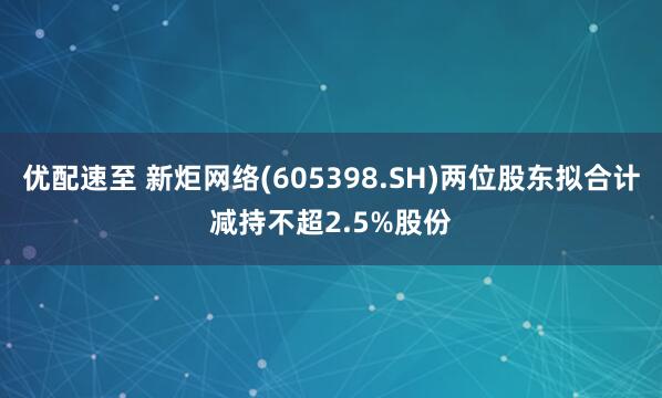 优配速至 新炬网络(605398.SH)两位股东拟合计减持不超2.5%股份
