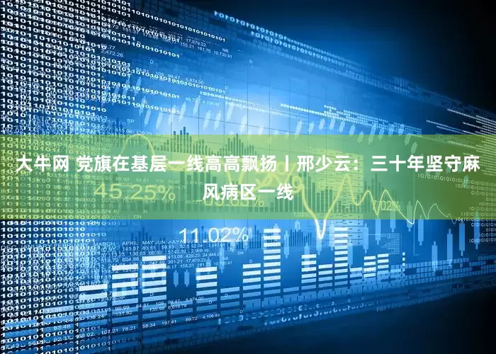 大牛网 党旗在基层一线高高飘扬丨邢少云：三十年坚守麻风病区一线