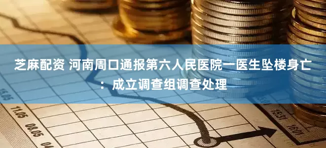 芝麻配资 河南周口通报第六人民医院一医生坠楼身亡：成立调查组调查处理