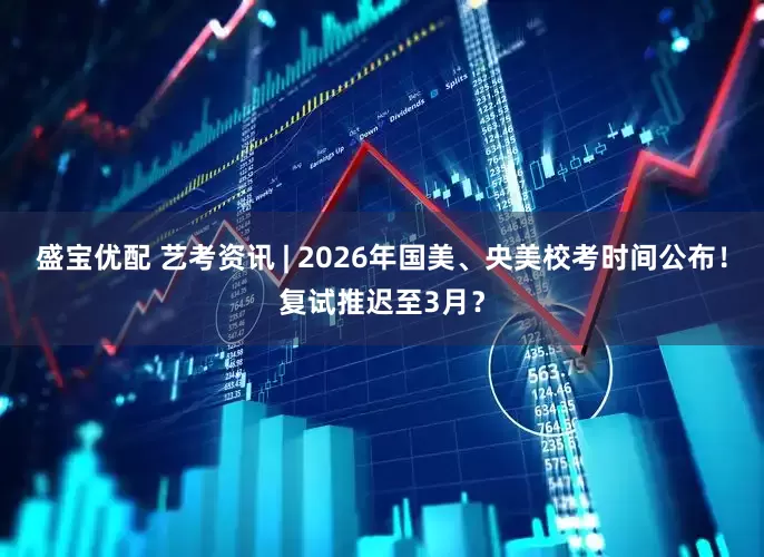 盛宝优配 艺考资讯 | 2026年国美、央美校考时间公布！复试推迟至3月？