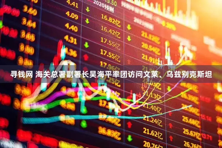 寻钱网 海关总署副署长吴海平率团访问文莱、乌兹别克斯坦