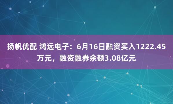 扬帆优配 鸿远电子：6月16日融资买入1222.45万元，融资融券余额3.08亿元