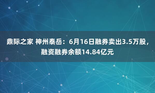 鼎际之家 神州泰岳：6月16日融券卖出3.5万股，融资融券余额14.84亿元