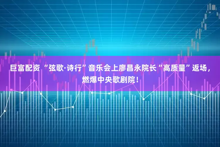 巨富配资 “弦歌·诗行”音乐会上廖昌永院长“高质量”返场，燃爆中央歌剧院！