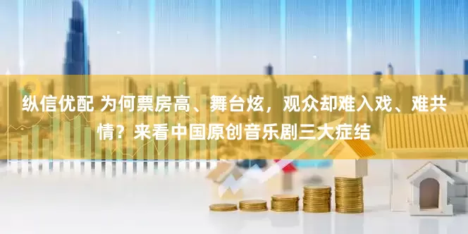 纵信优配 为何票房高、舞台炫，观众却难入戏、难共情？来看中国原创音乐剧三大症结
