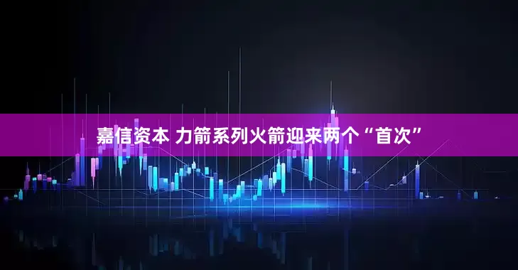 嘉信资本 力箭系列火箭迎来两个“首次”