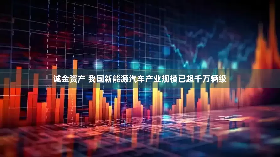 诚金资产 我国新能源汽车产业规模已超千万辆级
